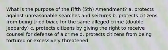 What is the purpose of the Fifth (5th) Amendment? a. protects against unreasonable searches and seizures b. protects citizens from being tried twice for the same alleged crime (double jeopardy) c. protects citizens by giving the right to receive counsel for defense of a crime d. protects citizens from being tortured or excessively threatened