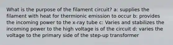 What is the purpose of the filament circuit? a: supplies the filament with heat for thermionic emission to occur b: provides the incoming power to the x-ray tube c: Varies and stabilizes the incoming power to the high voltage is of the circuit d: varies the voltage to the primary side of the step-up transformer