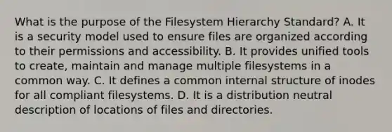 What is the purpose of the Filesystem Hierarchy Standard? A. It is a security model used to ensure files are organized according to their permissions and accessibility. B. It provides unified tools to create, maintain and manage multiple filesystems in a common way. C. It defines a common internal structure of inodes for all compliant filesystems. D. It is a distribution neutral description of locations of files and directories.