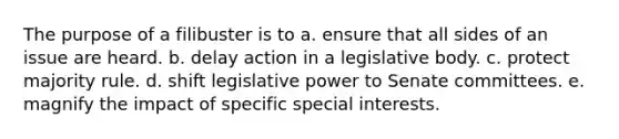 The purpose of a filibuster is to a. ensure that all sides of an issue are heard. b. delay action in a legislative body. c. protect majority rule. d. shift legislative power to Senate committees. e. magnify the impact of specific special interests.