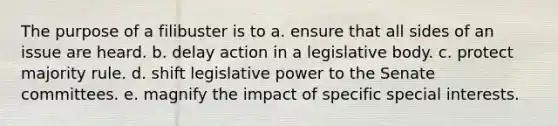 The purpose of a filibuster is to a. ensure that all sides of an issue are heard. b. delay action in a legislative body. c. protect majority rule. d. shift legislative power to the Senate committees. e. magnify the impact of specific special interests.