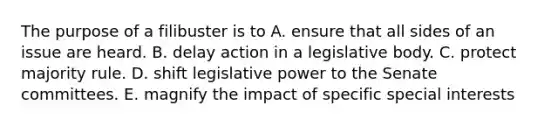 The purpose of a filibuster is to A. ensure that all sides of an issue are heard. B. delay action in a legislative body. C. protect majority rule. D. shift legislative power to the Senate committees. E. magnify the impact of specific special interests