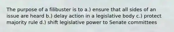 The purpose of a filibuster is to a.) ensure that all sides of an issue are heard b.) delay action in a legislative body c.) protect majority rule d.) shift legislative power to Senate committees