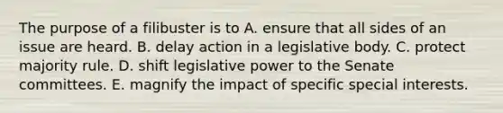 The purpose of a filibuster is to A. ensure that all sides of an issue are heard. B. delay action in a legislative body. C. protect majority rule. D. shift legislative power to the Senate committees. E. magnify the impact of specific special interests.