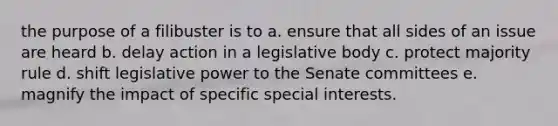 the purpose of a filibuster is to a. ensure that all sides of an issue are heard b. delay action in a legislative body c. protect majority rule d. shift legislative power to the Senate committees e. magnify the impact of specific special interests.