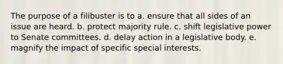 The purpose of a filibuster is to a. ensure that all sides of an issue are heard. b. protect majority rule. c. shift legislative power to Senate committees. d. delay action in a legislative body. e. magnify the impact of specific special interests.