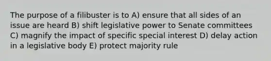 The purpose of a filibuster is to A) ensure that all sides of an issue are heard B) shift legislative power to Senate committees C) magnify the impact of specific special interest D) delay action in a legislative body E) protect majority rule