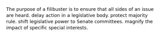 The purpose of a filibuster is to ensure that all sides of an issue are heard. delay action in a legislative body. protect majority rule. shift legislative power to Senate committees. magnify the impact of specific special interests.