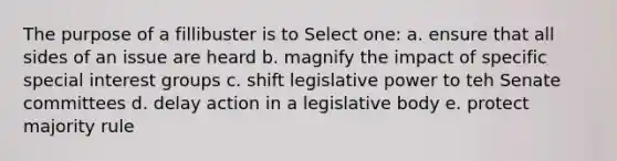 The purpose of a fillibuster is to Select one: a. ensure that all sides of an issue are heard b. magnify the impact of specific special interest groups c. shift legislative power to teh Senate committees d. delay action in a legislative body e. protect majority rule