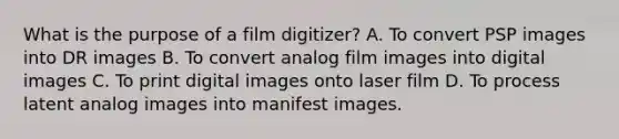 What is the purpose of a film digitizer? A. To convert PSP images into DR images B. To convert analog film images into digital images C. To print digital images onto laser film D. To process latent analog images into manifest images.