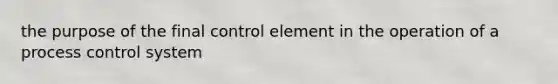 the purpose of the final control element in the operation of a process control system