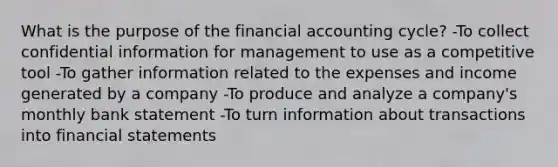 What is the purpose of the financial accounting cycle? -To collect confidential information for management to use as a competitive tool -To gather information related to the expenses and income generated by a company -To produce and analyze a company's monthly bank statement -To turn information about transactions into financial statements