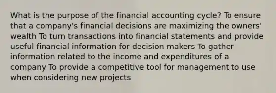 What is the purpose of the financial accounting cycle? To ensure that a company's financial decisions are maximizing the owners' wealth To turn transactions into financial statements and provide useful financial information for decision makers To gather information related to the income and expenditures of a company To provide a competitive tool for management to use when considering new projects