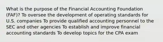 What is the purpose of the Financial Accounting Foundation (FAF)? To oversee the development of operating standards for U.S. companies To provide qualified accounting personnel to the SEC and other agencies To establish and improve financial accounting standards To develop topics for the CPA exam