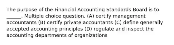 The purpose of the Financial Accounting Standards Board is to ______. Multiple choice question. (A) certify management accountants (B) certify private accountants (C) define generally accepted accounting principles (D) regulate and inspect the accounting departments of organizations