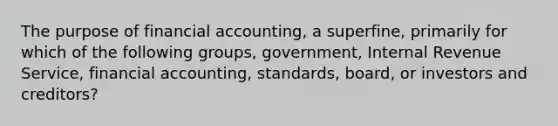 The purpose of financial accounting, a superfine, primarily for which of the following groups, government, Internal Revenue Service, financial accounting, standards, board, or investors and creditors?