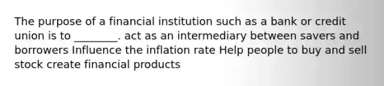 The purpose of a financial institution such as a bank or credit union is to ________. act as an intermediary between savers and borrowers Influence the inflation rate Help people to buy and sell stock create financial products