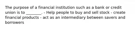 The purpose of a financial institution such as a bank or credit union is to ________. - Help people to buy and sell stock - create financial products - act as an intermediary between savers and borrowers