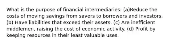 What is the purpose of financial intermediaries: (a)Reduce the costs of moving savings from savers to borrowers and investors. (b) Have liabilities that exceed their assets. (c) Are inefficient middlemen, raising the cost of economic activity. (d) Profit by keeping resources in their least valuable uses.