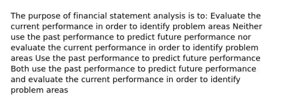 The purpose of financial statement analysis is to: Evaluate the current performance in order to identify problem areas Neither use the past performance to predict future performance nor evaluate the current performance in order to identify problem areas Use the past performance to predict future performance Both use the past performance to predict future performance and evaluate the current performance in order to identify problem areas