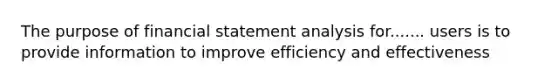 The purpose of financial statement analysis for....... users is to provide information to improve efficiency and effectiveness