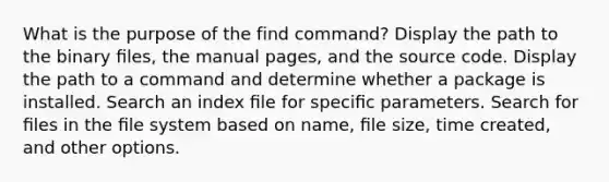 What is the purpose of the find command? Display the path to the binary ﬁles, the manual pages, and the source code. Display the path to a command and determine whether a package is installed. Search an index ﬁle for speciﬁc parameters. Search for ﬁles in the ﬁle system based on name, ﬁle size, time created, and other options.