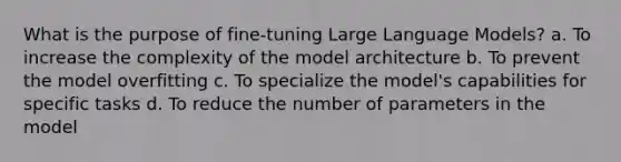 What is the purpose of fine-tuning Large Language Models? a. To increase the complexity of the model architecture b. To prevent the model overfitting c. To specialize the model's capabilities for specific tasks d. To reduce the number of parameters in the model