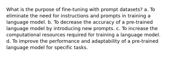 What is the purpose of fine-tuning with prompt datasets? a. To eliminate the need for instructions and prompts in training a language model. b. To decrease the accuracy of a pre-trained language model by introducing new prompts. c. To increase the computational resources required for training a language model. d. To improve the performance and adaptability of a pre-trained language model for specific tasks.