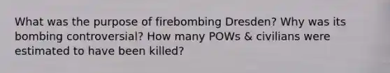 What was the purpose of firebombing Dresden? Why was its bombing controversial? How many POWs & civilians were estimated to have been killed?