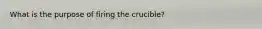 What is the purpose of firing the crucible?