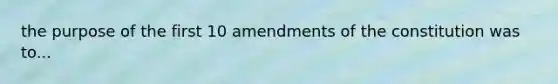 the purpose of the first 10 amendments of the constitution was to...