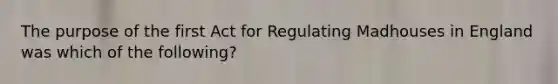 The purpose of the first Act for Regulating Madhouses in England was which of the following?