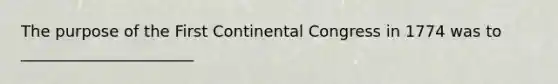 The purpose of the First Continental Congress in 1774 was to ______________________