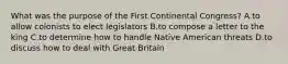 What was the purpose of the First Continental Congress? A.to allow colonists to elect legislators B.to compose a letter to the king C.to determine how to handle Native American threats D.to discuss how to deal with Great Britain