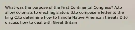 What was the purpose of the First Continental Congress? A.to allow colonists to elect legislators B.to compose a letter to the king C.to determine how to handle Native American threats D.to discuss how to deal with Great Britain