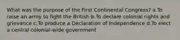 What was the purpose of the First Continental Congress? a.To raise an army to fight the British b.To declare colonial rights and grievance c.To produce a Declaration of Independence d.To elect a central colonial-wide government