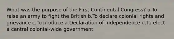 What was the purpose of the First Continental Congress? a.To raise an army to fight the British b.To declare colonial rights and grievance c.To produce a Declaration of Independence d.To elect a central colonial-wide government