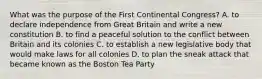 What was the purpose of the First Continental Congress? A. to declare independence from Great Britain and write a new constitution B. to find a peaceful solution to the conflict between Britain and its colonies C. to establish a new legislative body that would make laws for all colonies D. to plan the sneak attack that became known as the Boston Tea Party