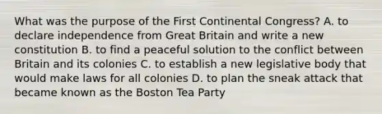 What was the purpose of the First Continental Congress? A. to declare independence from Great Britain and write a new constitution B. to find a peaceful solution to the conflict between Britain and its colonies C. to establish a new legislative body that would make laws for all colonies D. to plan the sneak attack that became known as the Boston Tea Party