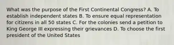 What was the purpose of the First Continental Congress? A. To establish independent states B. To ensure equal representation for citizens in all 50 states C. For the colonies send a petition to King George III expressing their grievances D. To choose the first president of the United States