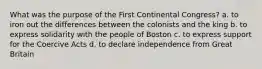 What was the purpose of the First Continental Congress? a. to iron out the differences between the colonists and the king b. to express solidarity with the people of Boston c. to express support for the Coercive Acts d. to declare independence from Great Britain