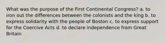 What was the purpose of the First Continental Congress? a. to iron out the differences between the colonists and the king b. to express solidarity with the people of Boston c. to express support for the Coercive Acts d. to declare independence from Great Britain