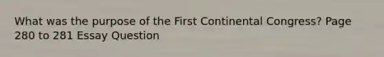 What was the purpose of the First Continental Congress? Page 280 to 281 Essay Question