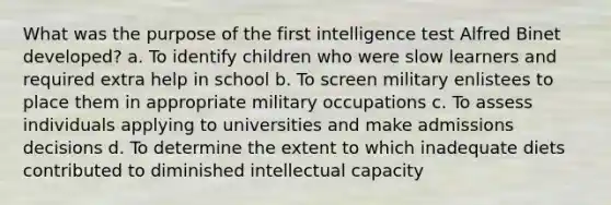 What was the purpose of the first intelligence test Alfred Binet developed? a. To identify children who were slow learners and required extra help in school b. To screen military enlistees to place them in appropriate military occupations c. To assess individuals applying to universities and make admissions decisions d. To determine the extent to which inadequate diets contributed to diminished intellectual capacity