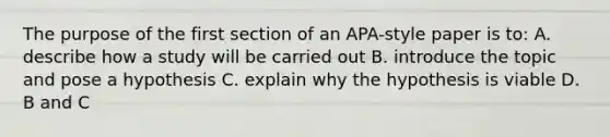 The purpose of the first section of an APA-style paper is to: A. describe how a study will be carried out B. introduce the topic and pose a hypothesis C. explain why the hypothesis is viable D. B and C