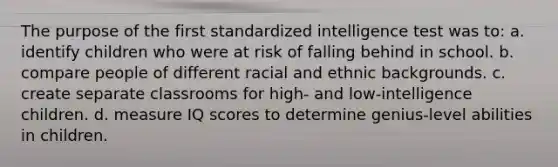 The purpose of the first standardized intelligence test was to: a. identify children who were at risk of falling behind in school. b. compare people of different racial and ethnic backgrounds. c. create separate classrooms for high- and low-intelligence children. d. measure IQ scores to determine genius-level abilities in children.