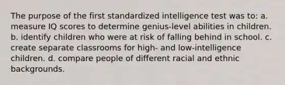 The purpose of the first standardized intelligence test was to: a. measure IQ scores to determine genius-level abilities in children. b. identify children who were at risk of falling behind in school. c. create separate classrooms for high- and low-intelligence children. d. compare people of different racial and ethnic backgrounds.