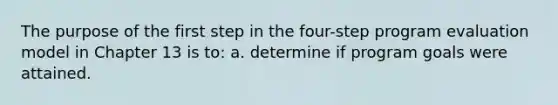 The purpose of the first step in the four-step program evaluation model in Chapter 13 is to: a. determine if program goals were attained.