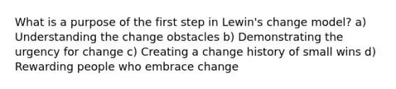 What is a purpose of the first step in Lewin's change model? a) Understanding the change obstacles b) Demonstrating the urgency for change c) Creating a change history of small wins d) Rewarding people who embrace change