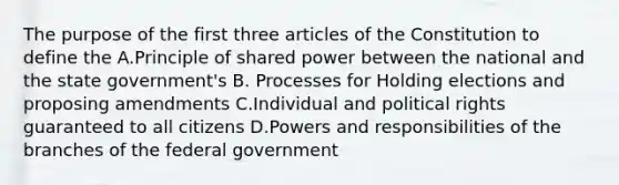 The purpose of the first three articles of the Constitution to define the A.Principle of shared power between the national and the state government's B. Processes for Holding elections and proposing amendments C.Individual and political rights guaranteed to all citizens D.Powers and responsibilities of the branches of the federal government